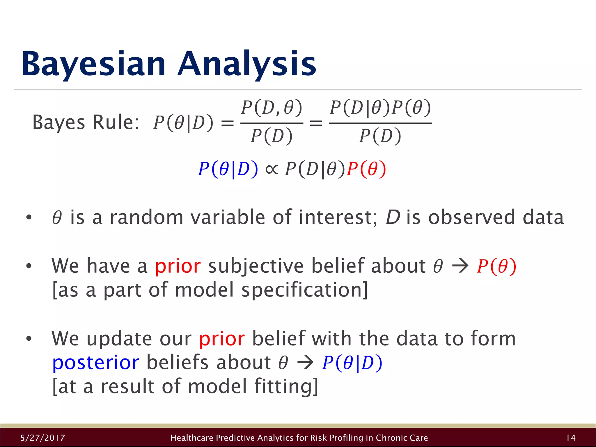 Bayesian Analysis
5/27/2017 Healthcare Predictive Analytics for Risk Profiling in Chronic Care 14
| =
,
=
|
| ∝ |
• is a random variable of interest; D is observed data
• We have a prior subjective belief about
[as a part of model specification]
• We update our prior belief with the data to form
posterior beliefs about |
[at a result of model fitting]
Bayes Rule:
 