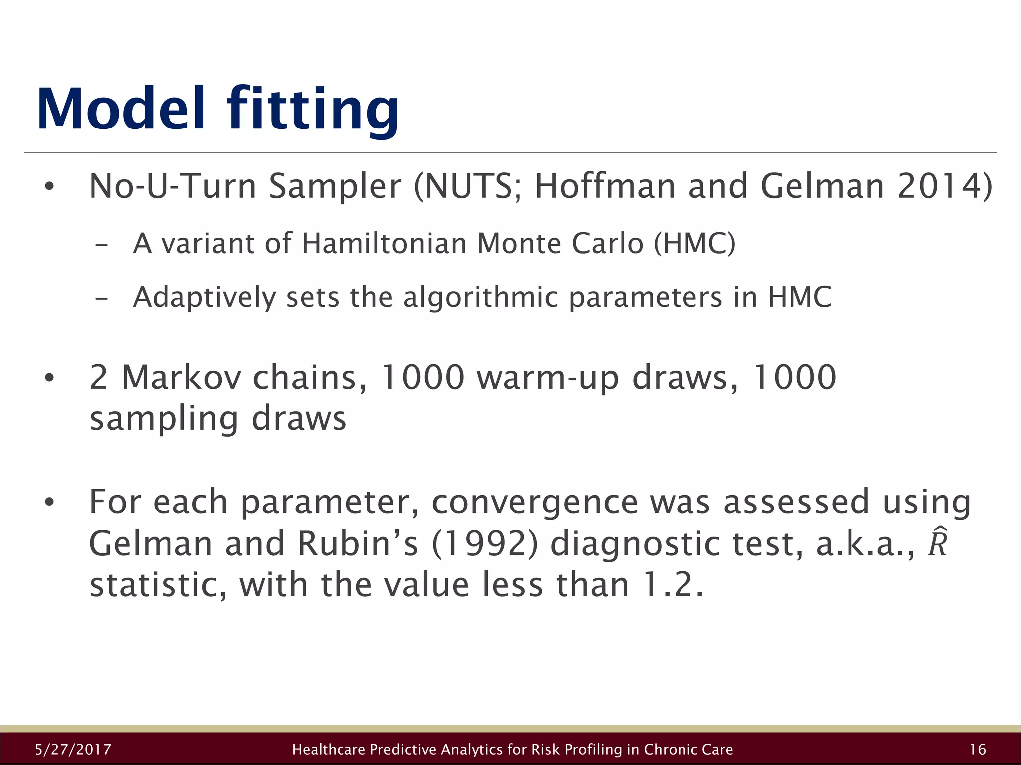 Model fitting
5/27/2017 Healthcare Predictive Analytics for Risk Profiling in Chronic Care 16
• No-U-Turn Sampler (NUTS; Hoffman and Gelman 2014)
− A variant of Hamiltonian Monte Carlo (HMC)
− Adaptively sets the algorithmic parameters in HMC
• 2 Markov chains, 1000 warm-up draws, 1000
sampling draws
• For each parameter, convergence was assessed using
Gelman and Rubin’s (1992) diagnostic test, a.k.a., 34
statistic, with the value less than 1.2.
 