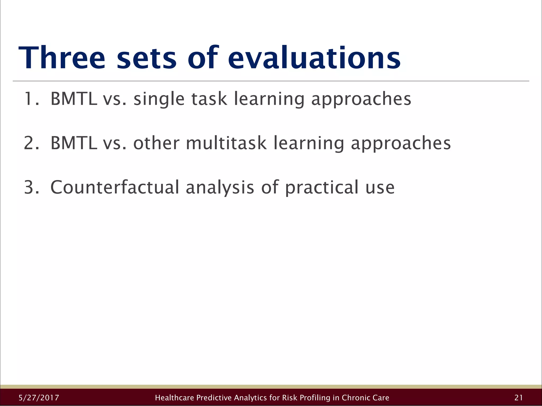 Three sets of evaluations
5/27/2017 Healthcare Predictive Analytics for Risk Profiling in Chronic Care 21
1. BMTL vs. single task learning approaches
2. BMTL vs. other multitask learning approaches
3. Counterfactual analysis of practical use
 