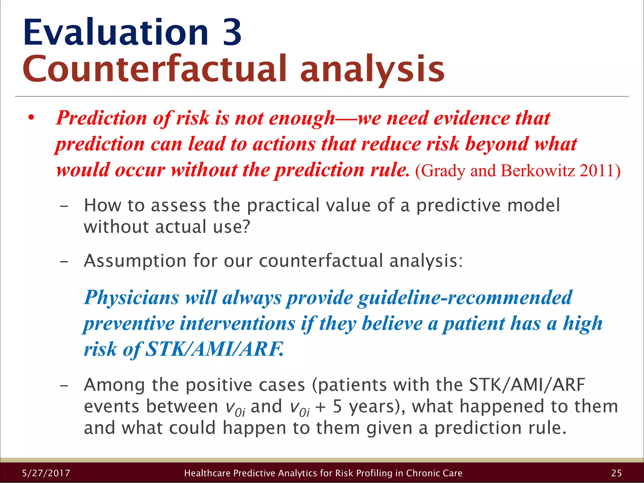 Evaluation 3
Counterfactual analysis
5/27/2017 Healthcare Predictive Analytics for Risk Profiling in Chronic Care 25
• Prediction of risk is not enough—we need evidence that
prediction can lead to actions that reduce risk beyond what
would occur without the prediction rule. (Grady and Berkowitz 2011)
− How to assess the practical value of a predictive model
without actual use?
− Assumption for our counterfactual analysis:
Physicians will always provide guideline-recommended
preventive interventions if they believe a patient has a high
risk of STK/AMI/ARF.
− Among the positive cases (patients with the STK/AMI/ARF
events between v0i and v0i + 5 years), what happened to them
and what could happen to them given a prediction rule.
 