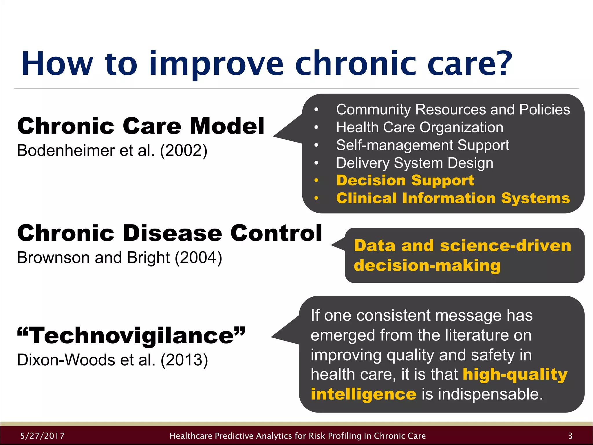 How to improve chronic care?
5/27/2017 Healthcare Predictive Analytics for Risk Profiling in Chronic Care 3
Chronic Care Model
Bodenheimer et al. (2002)
Chronic Disease Control
Brownson and Bright (2004)
“Technovigilance”
Dixon-Woods et al. (2013)
• Community Resources and Policies
• Health Care Organization
• Self-management Support
• Delivery System Design
• Decision Support
• Clinical Information Systems
Data and science-driven
decision-making
If one consistent message has
emerged from the literature on
improving quality and safety in
health care, it is that high-quality
intelligence is indispensable.
 