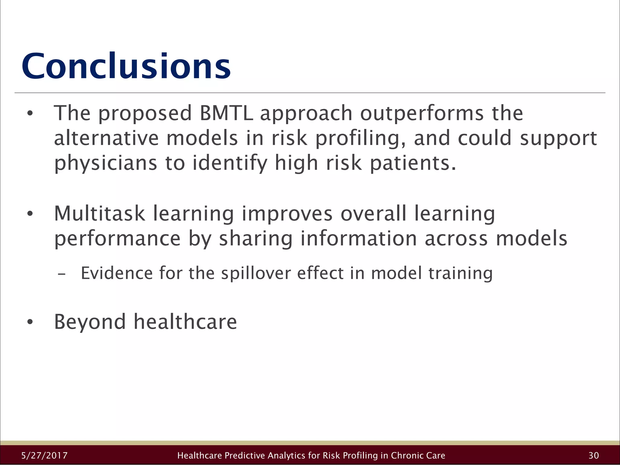 Conclusions
5/27/2017 Healthcare Predictive Analytics for Risk Profiling in Chronic Care 30
• The proposed BMTL approach outperforms the
alternative models in risk profiling, and could support
physicians to identify high risk patients.
• Multitask learning improves overall learning
performance by sharing information across models
− Evidence for the spillover effect in model training
• Beyond healthcare
 
