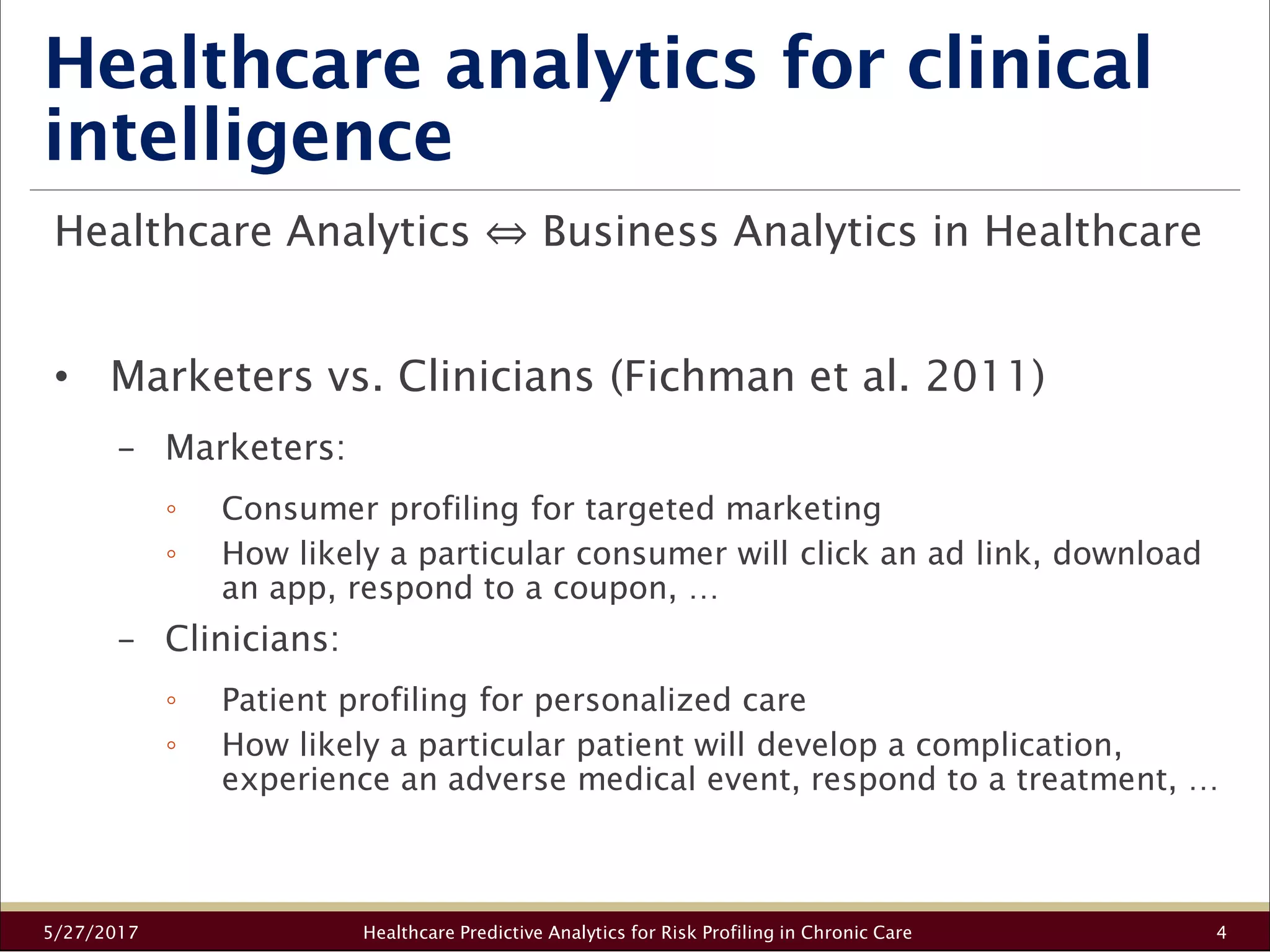 Healthcare analytics for clinical
intelligence
5/27/2017 Healthcare Predictive Analytics for Risk Profiling in Chronic Care 4
Healthcare Analytics ⇔ Business Analytics in Healthcare
• Marketers vs. Clinicians (Fichman et al. 2011)
− Marketers:
◦ Consumer profiling for targeted marketing
◦ How likely a particular consumer will click an ad link, download
an app, respond to a coupon, …
− Clinicians:
◦ Patient profiling for personalized care
◦ How likely a particular patient will develop a complication,
experience an adverse medical event, respond to a treatment, …
 