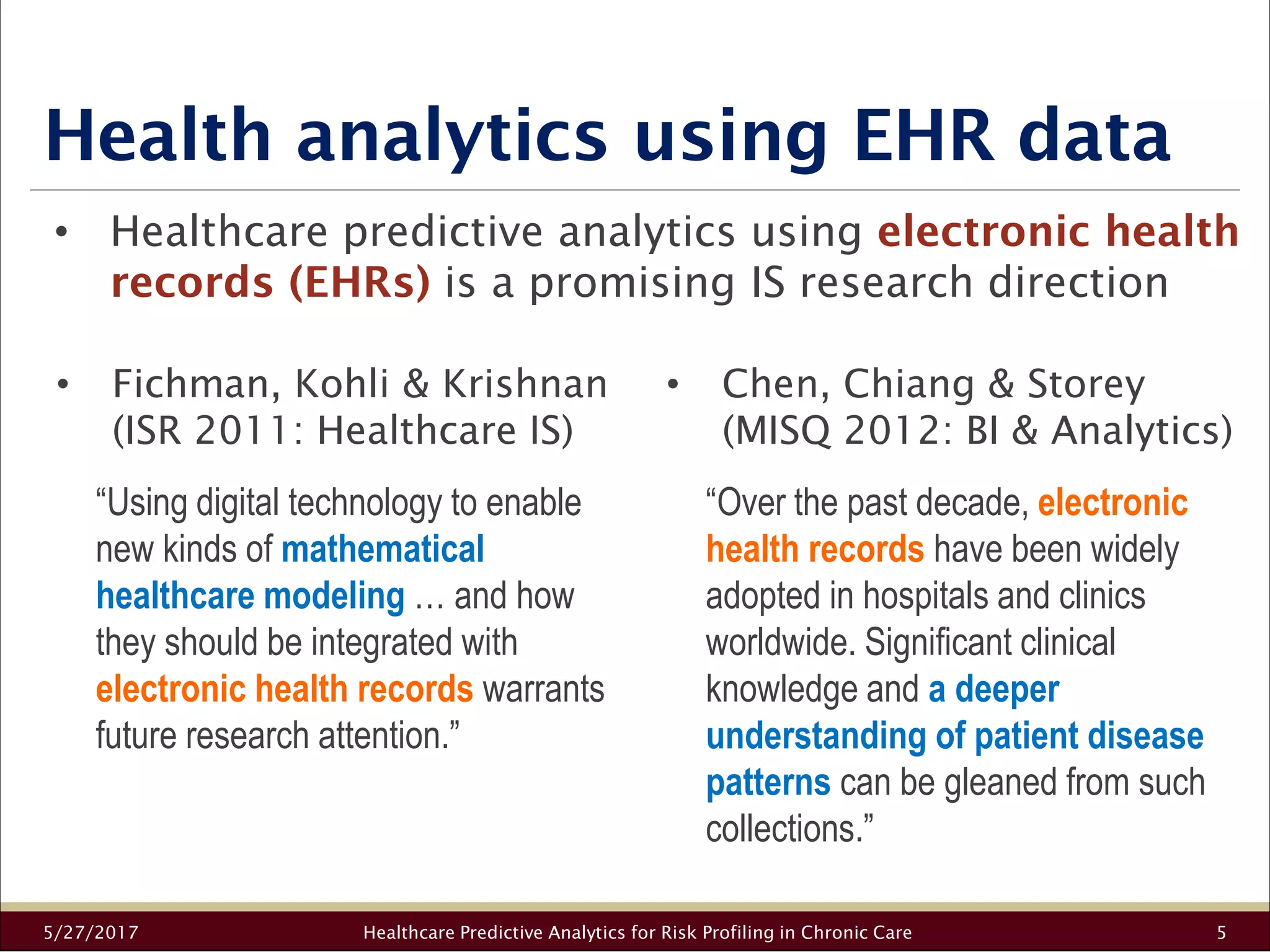 Health analytics using EHR data
5/27/2017 Healthcare Predictive Analytics for Risk Profiling in Chronic Care 5
• Healthcare predictive analytics using electronic health
records (EHRs) is a promising IS research direction
• Fichman, Kohli & Krishnan
(ISR 2011: Healthcare IS)
“Using digital technology to enable
new kinds of mathematical
healthcare modeling … and how
they should be integrated with
electronic health records warrants
future research attention.”
• Chen, Chiang & Storey
(MISQ 2012: BI & Analytics)
“Over the past decade, electronic
health records have been widely
adopted in hospitals and clinics
worldwide. Significant clinical
knowledge and a deeper
understanding of patient disease
patterns can be gleaned from such
collections.”
 