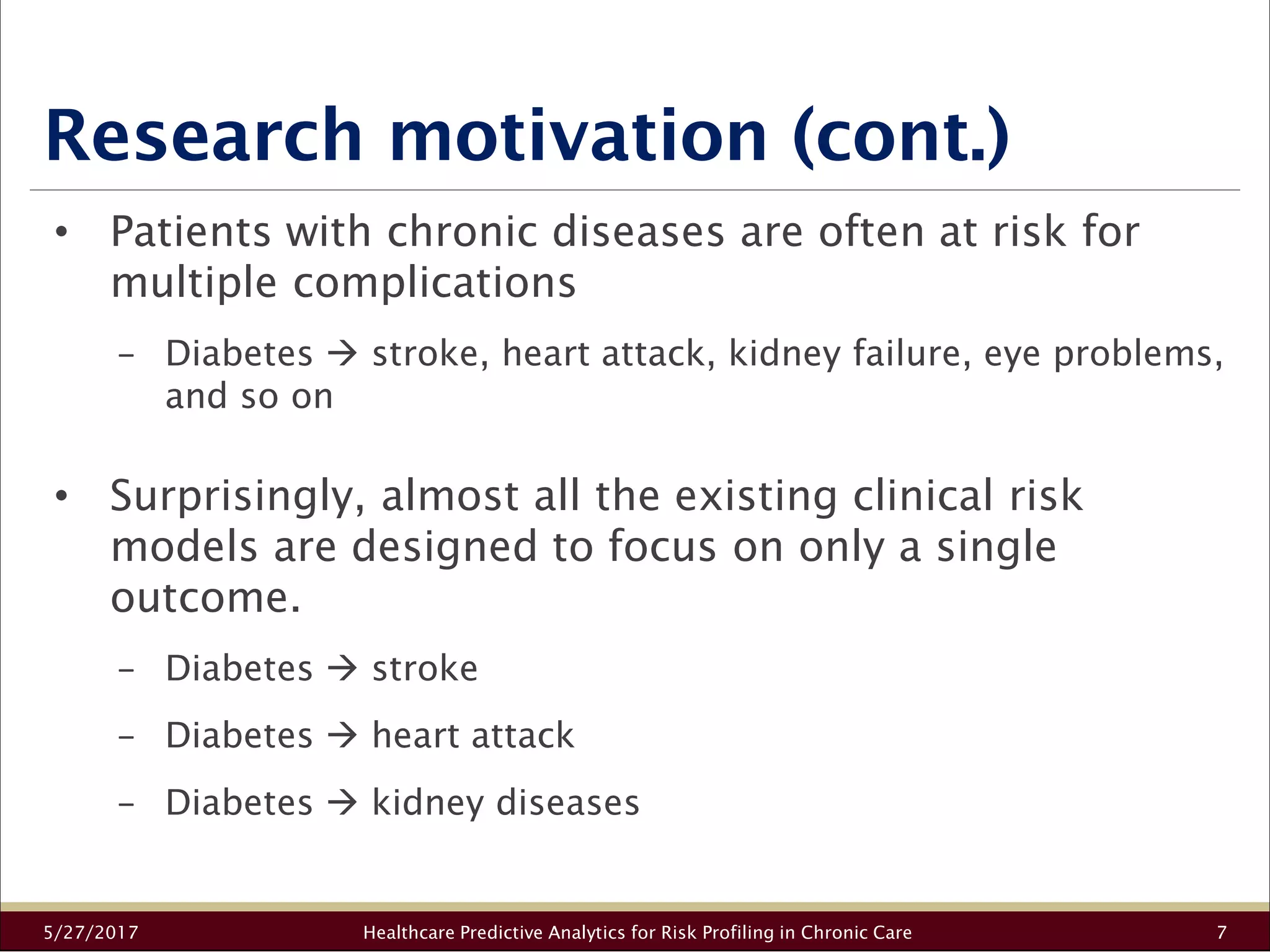 Research motivation (cont.)
5/27/2017 Healthcare Predictive Analytics for Risk Profiling in Chronic Care 7
• Patients with chronic diseases are often at risk for
multiple complications
− Diabetes stroke, heart attack, kidney failure, eye problems,
and so on
• Surprisingly, almost all the existing clinical risk
models are designed to focus on only a single
outcome.
− Diabetes stroke
− Diabetes heart attack
− Diabetes kidney diseases
 