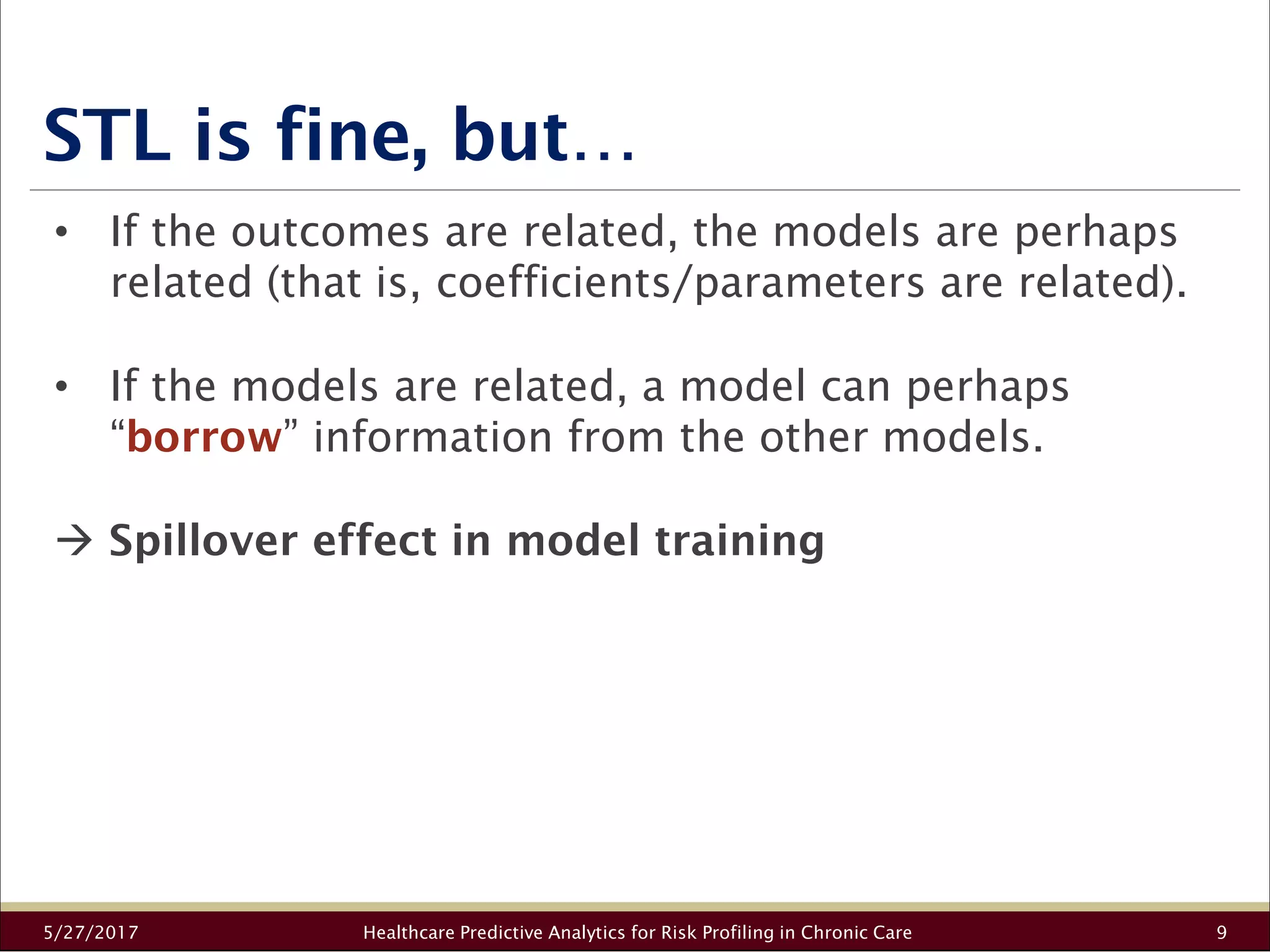 STL is fine, but…
5/27/2017 Healthcare Predictive Analytics for Risk Profiling in Chronic Care 9
• If the outcomes are related, the models are perhaps
related (that is, coefficients/parameters are related).
• If the models are related, a model can perhaps
“borrow” information from the other models.
Spillover effect in model training
 