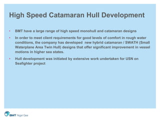 High Speed Catamaran Hull Development
• BMT have a large range of high speed monohull and catamaran designs
• In order to meet client requirements for good levels of comfort in rough water
conditions, the company has developed new hybrid catamaran / SWATH (Small
Waterplane Area Twin Hull) designs that offer significant improvement in vessel
motions in higher sea states.
• Hull development was initiated by extensive work undertaken for USN on
Seafighter project
 