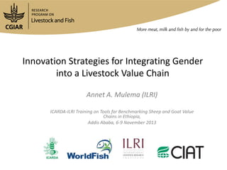 Innovation Strategies for Integrating Gender
into a Livestock Value Chain
Annet A. Mulema (ILRI)
ICARDA-ILRI Training on Tools for Benchmarking Sheep and Goat Value
Chains in Ethiopia,
Addis Ababa, 6-9 November 2013

 