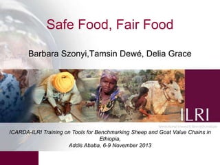 Safe Food, Fair Food
Barbara Szonyi,Tamsin Dewé, Delia Grace

ICARDA-ILRI Training on Tools for Benchmarking Sheep and Goat Value Chains in
Ethiopia,
Addis Ababa, 6-9 November 2013

 