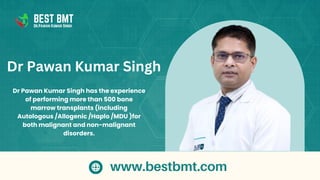 Dr Pawan Kumar Singh has the experience
of performing more than 500 bone
marrow transplants (including
Autologous /Allogenic /Haplo /MDU )for
both malignant and non-malignant
disorders.
Dr Pawan Kumar Singh
BEST BMT
Dr.Pawan Kumar Singh
www.bestbmt.com
 