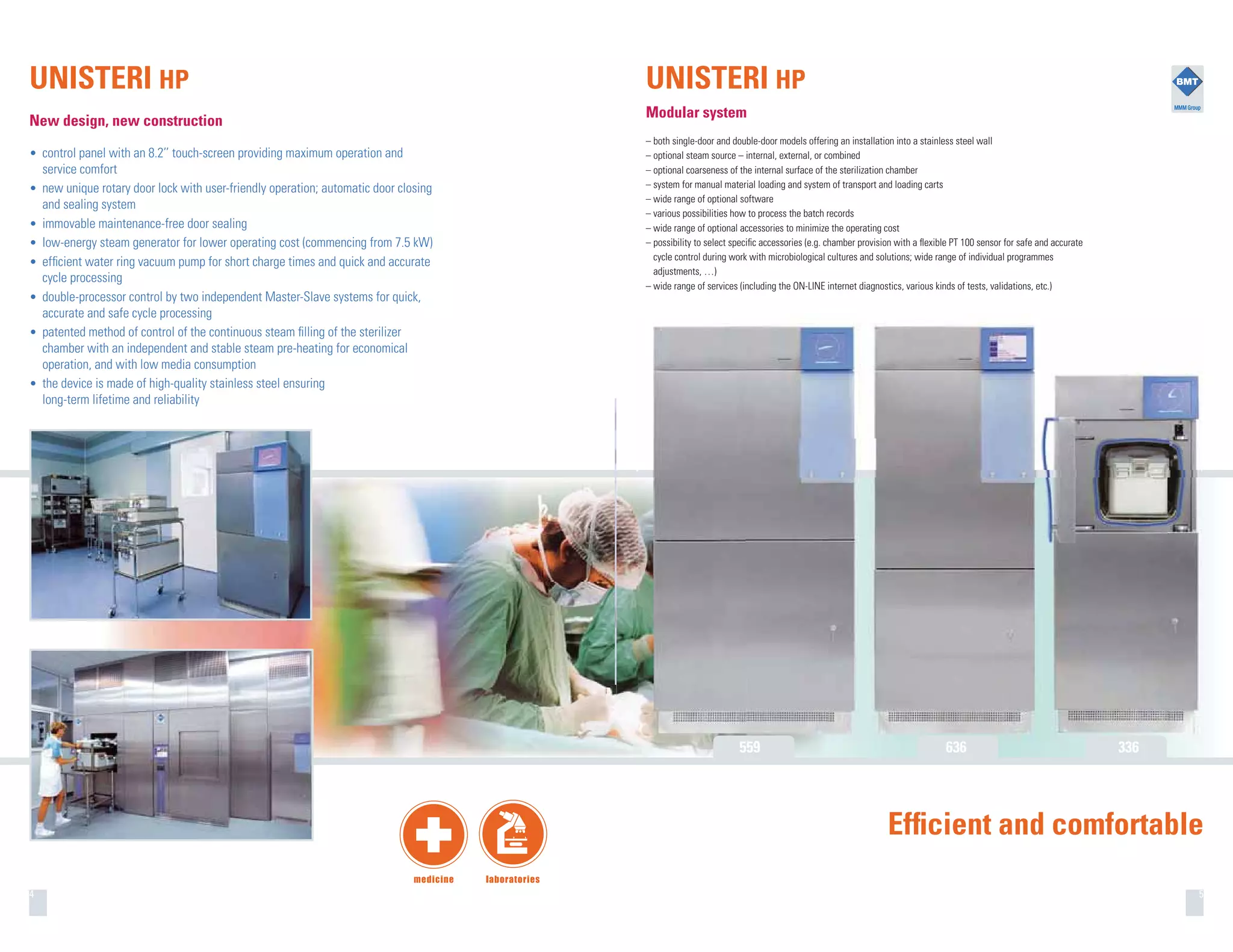 4
UNISTERI HP
New design, new construction
• control panel with an 8.2’’ touch-screen providing maximum operation and
service comfort
• new unique rotary door lock with user-friendly operation; automatic door closing
and sealing system
• immovable maintenance-free door sealing
• low-energy steam generator for lower operating cost (commencing from 7.5 kW)
• efﬁcient water ring vacuum pump for short charge times and quick and accurate
cycle processing
• double-processor control by two independent Master-Slave systems for quick,
accurate and safe cycle processing
• patented method of control of the continuous steam ﬁlling of the sterilizer
chamber with an independent and stable steam pre-heating for economical
operation, and with low media consumption
• the device is made of high-quality stainless steel ensuring
long-term lifetime and reliability
5
UNISTERI HP
Modular system
– both single-door and double-door models offering an installation into a stainless steel wall
– optional steam source – internal, external, or combined
– optional coarseness of the internal surface of the sterilization chamber
– system for manual material loading and system of transport and loading carts
– wide range of optional software
– various possibilities how to process the batch records
– wide range of optional accessories to minimize the operating cost
– possibility to select speciﬁc accessories (e.g. chamber provision with a ﬂexible PT 100 sensor for safe and accurate
cycle control during work with microbiological cultures and solutions; wide range of individual programmes
adjustments, …)
– wide range of services (including the ON-LINE internet diagnostics, various kinds of tests, validations, etc.)
Efﬁcient and comfortable
559 636 336
 
