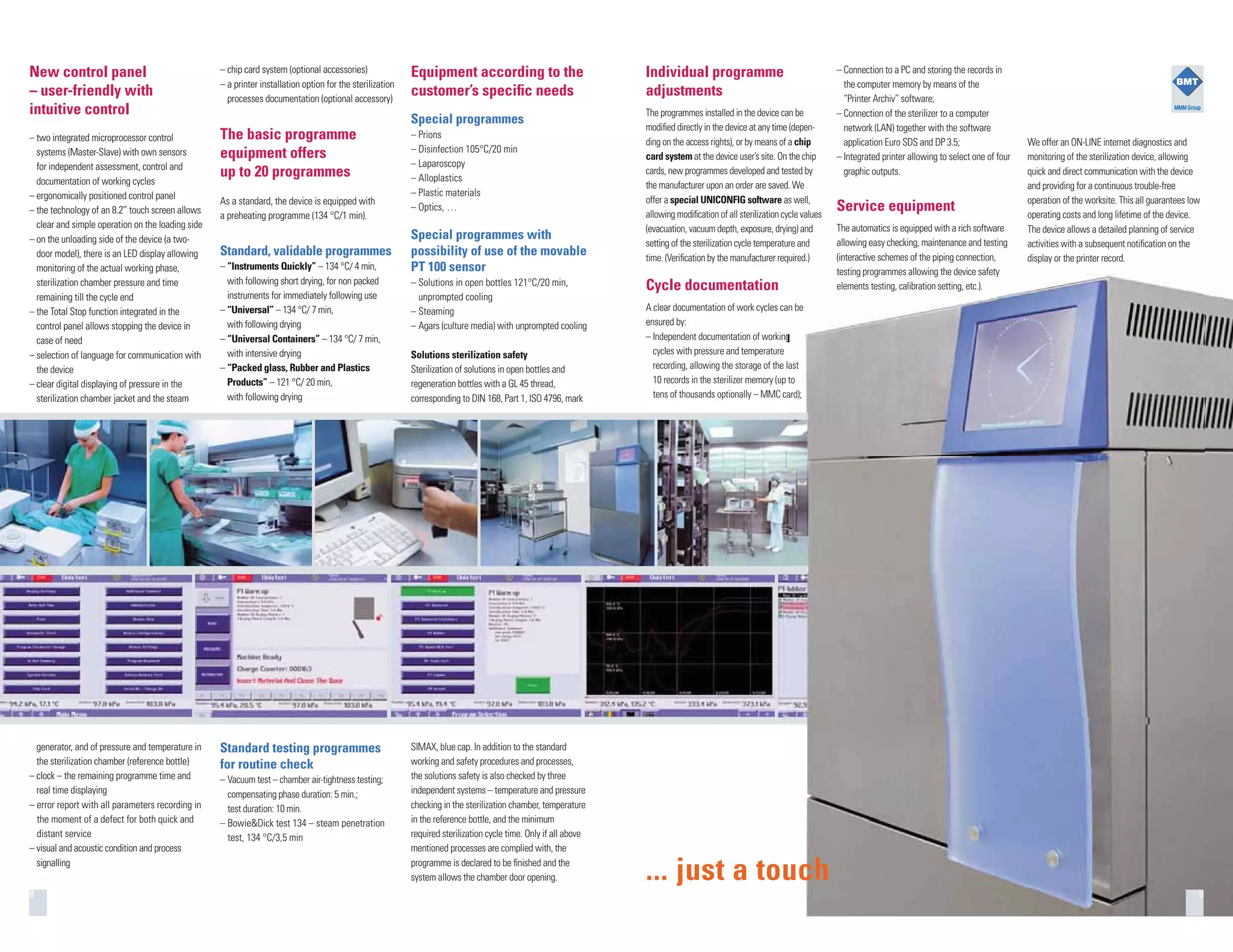 Equipment according to the
customer’s speciﬁc needs
Special programmes
– Prions
– Disinfection 105°C/20 min
– Laparoscopy
– Alloplastics
– Plastic materials
– Optics, …
Special programmes with
possibility of use of the movable
PT 100 sensor
– Solutions in open bottles 121°C/20 min,
unprompted cooling
– Steaming
– Agars (culture media) with unprompted cooling
Solutions sterilization safety
Sterilization of solutions in open bottles and
regeneration bottles with a GL 45 thread,
corresponding to DIN 168, Part 1, ISO 4796, mark
Individual programme
adjustments
The programmes installed in the device can be
modiﬁed directly in the device at any time (depen-
ding on the access rights), or by means of a chip
card system at the device user’s site. On the chip
cards, new programmes developed and tested by
the manufacturer upon an order are saved. We
offer a special UNICONFIG software as well,
allowing modiﬁcation of all sterilization cycle values
(evacuation, vacuum depth, exposure, drying) and
setting of the sterilization cycle temperature and
time. (Veriﬁcation by the manufacturer required.)
Cycle documentation
A clear documentation of work cycles can be
ensured by:
– Independent documentation of working
cycles with pressure and temperature
recording, allowing the storage of the last
10 records in the sterilizer memory (up to
tens of thousands optionally – MMC card);
generator, and of pressure and temperature in
the sterilization chamber (reference bottle)
– clock – the remaining programme time and
real time displaying
– error report with all parameters recording in
the moment of a defect for both quick and
distant service
– visual and acoustic condition and process
signalling
SIMAX, blue cap. In addition to the standard
working and safety procedures and processes,
the solutions safety is also checked by three
independent systems – temperature and pressure
checking in the sterilization chamber, temperature
in the reference bottle, and the minimum
required sterilization cycle time. Only if all above
mentioned processes are complied with, the
programme is declared to be ﬁnished and the
system allows the chamber door opening.
Standard testing programmes
for routine check
– Vacuum test – chamber air-tightness testing;
compensating phase duration: 5 min.;
test duration: 10 min.
– Bowie&Dick test 134 – steam penetration
test, 134 °C/3,5 min
New control panel
– user-friendly with
intuitive control
– two integrated microprocessor control
systems (Master-Slave) with own sensors
for independent assessment, control and
documentation of working cycles
– ergonomically positioned control panel
– the technology of an 8.2’’ touch screen allows
clear and simple operation on the loading side
– on the unloading side of the device (a two-
door model), there is an LED display allowing
monitoring of the actual working phase,
sterilization chamber pressure and time
remaining till the cycle end
– the Total Stop function integrated in the
control panel allows stopping the device in
case of need
– selection of language for communication with
the device
– clear digital displaying of pressure in the
sterilization chamber jacket and the steam
– chip card system (optional accessories)
– a printer installation option for the sterilization
processes documentation (optional accessory)
The basic programme
equipment offers
up to 20 programmes
As a standard, the device is equipped with
a preheating programme (134 °C/1 min).
Standard, validable programmes
– “Instruments Quickly” – 134 °C/ 4 min,
with following short drying, for non packed
instruments for immediately following use
– “Universal” – 134 °C/ 7 min,
with following drying
– “Universal Containers” – 134 °C/ 7 min,
with intensive drying
– “Packed glass, Rubber and Plastics
Products” – 121 °C/ 20 min,
with following drying
8 9
We offer an ON-LINE internet diagnostics and
monitoring of the sterilization device, allowing
quick and direct communication with the device
and providing for a continuous trouble-free
operation of the worksite. This all guarantees low
operating costs and long lifetime of the device.
The device allows a detailed planning of service
activities with a subsequent notiﬁcation on the
display or the printer record.
– Connection to a PC and storing the records in
the computer memory by means of the
“Printer Archiv” software;
– Connection of the sterilizer to a computer
network (LAN) together with the software
application Euro SDS and DP 3.5;
– Integrated printer allowing to select one of four
graphic outputs.
Service equipment
The automatics is equipped with a rich software
allowing easy checking, maintenance and testing
(interactive schemes of the piping connection,
testing programmes allowing the device safety
elements testing, calibration setting, etc.).
... just a touch
 