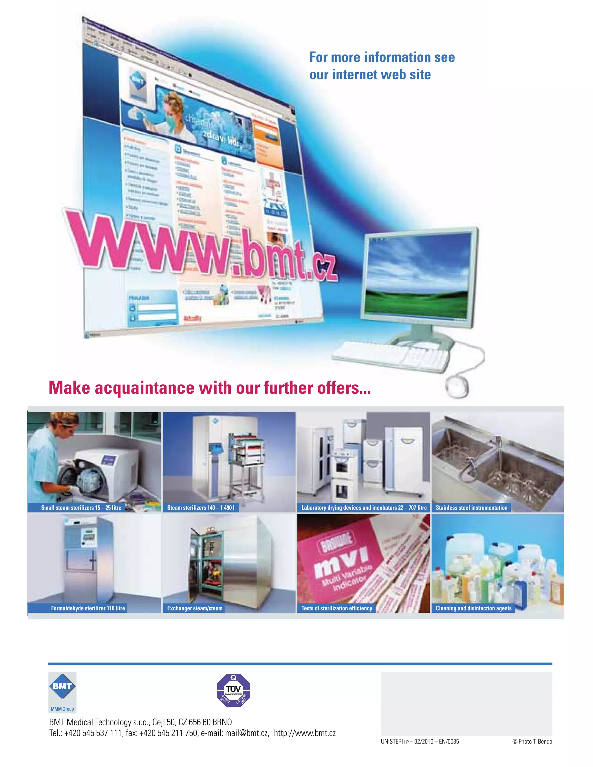 Small steam sterilizers 15 – 25 litre
Formaldehyde sterilizer 110 litre Exchanger steam/steam Tests of sterilization efficiency Cleaning and disinfection agents
Steam sterilizers 140 – 1 490 l Laboratory drying devices and incubators 22 – 707 litre Stainless steel instrumentation
BMT Medical Technology s.r.o., Cejl 50, CZ 656 60 BRNO
Tel.: +420 545 537 111, fax: +420 545 211 750, e-mail: mail@bmt.cz, http://www.bmt.cz
For more information see
our internet web site
Make acquaintance with our further offers...
UNISTERI HP – 02/2010 – EN/0035 © Photo T. Benda
 