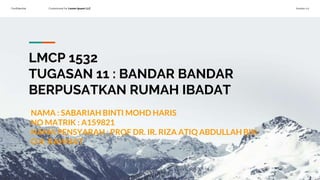 Confidential Customized for Lorem Ipsum LLC Version 1.0
LMCP 1532
TUGASAN 11 : BANDAR BANDAR
BERPUSATKAN RUMAH IBADAT
NAMA : SABARIAH BINTI MOHD HARIS
NO MATRIK : A159821
NAMA PENSYARAH : PROF DR. IR. RIZA ATIQ ABDULLAH BIN
O.K. RAHMAT
 