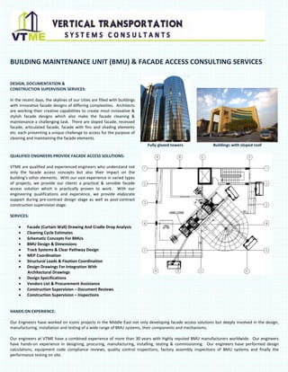 BUILDING MAINTENANCE UNIT (BMU) & FACADE ACCESS CONSULTING SERVICES
DESIGN, DOCUMENTATION &
CONSTRUCTION SUPERVISION SERVICES:
In the recent days, the skylines of our cities are filled with buildings
with innovative facade designs of differing complexities. Architects
are working their creative capabilities to create most innovative &
stylish facade designs which also make the facade cleaning &
maintenance a challenging task. There are sloped facade, recessed
facade, articulated facade, facade with fins and shading elements
etc. each presenting a unique challenge to access for the purpose of
cleaning and maintaining the facade elements.
Fully glazed towers

Buildings with sloped roof

QUALIFIED ENGINEERS PROVIDE FACADE ACCESS SOLUTIONS:
VTME are qualified and experienced engineers who understand not
only the facade access concepts but also their impact on the
building’s other elements. With our vast experience in varied types
of projects, we provide our clients a practical & sensible facade
access solution which is practically proven to work. With our
engineering qualifications and experience, we provide elaborate
support during pre-contract design stage as well as post-contract
construction supervision stage.
SERVICES:
•
•
•
•
•
•
•
•
•
•
•
•

Facade (Curtain Wall) Drawing And Cradle Drop Analysis
Cleaning Cycle Estimates
Schematic Concepts For BMUs
BMU Design & Dimensions
Track Systems & Clear Pathway Design
MEP Coordination
Structural Loads & Fixation Coordination
Design Drawings For Integration With
Architectural Drawings
Design Specifications
Vendors List & Procurement Assistance
Construction Supervision – Document Reviews
Construction Supervision – Inspections

HANDS ON EXPERIENCE:
Our Engineers have worked on iconic projects in the Middle East not only developing facade access solutions but deeply involved in the design,
manufacturing, installation and testing of a wide range of BMU systems, their components and mechanisms.
Our engineers at VTME have a combined experience of more than 30 years with highly reputed BMU manufacturers worldwide. Our engineers
have hands-on experience in designing, procuring, manufacturing, installing, testing & commissioning. Our engineers have performed design
calculations, equipment code compliance reviews, quality control inspections, factory assembly inspections of BMU systems and finally the
performance testing on site.

 