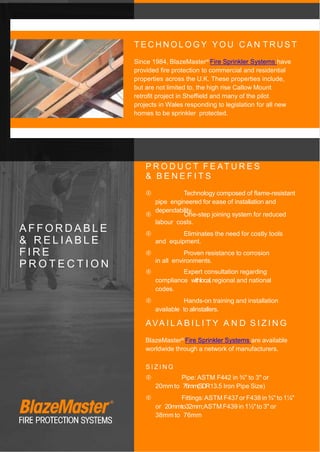 T E C H N O L O G Y Y O U C A N T R U S T
Since 1984, BlazeMaster® Fire Sprinkler Systems have
provided fire protection to commercial and residential
properties across the U.K. These properties include,
but are not limited to, the high rise Callow Mount
retrofit project in Sheffield and many of the pilot
projects in Wales responding to legislation for all new
homes to be sprinkler protected.
A F F O R D A B L E
& R E L I A B L E
F I R E
P R O T E C T I O N
P R O D U C T F E AT U R E S
& B E N E F I T S
 Technology composed of flame-resistant
pipe engineered for ease of installation and
dependability.
 One-step joining system for reduced
labour costs.
 Eliminates the need for costly tools
and equipment.
 Proven resistance to corrosion
in all environments.
 Expert consultation regarding
compliance withlocal,regional and national
codes.
 Hands-on training and installation
available to alinstallers.
AVA I L A B I L I T Y A N D S I Z I N G
BlazeMaster® Fire Sprinkler Systems are available
worldwide through a network of manufacturers.
S I Z I N G
 Pipe: ASTM F442 in ¾" to 3" or
20mmto 76mm(SDR13.5 Iron Pipe Size)
 Fittings:ASTM F437or F438 in ¾" to 1¼"
or 20mmto32mm;ASTM F439 in 1½"to 3" or
38mm to 76mm
 