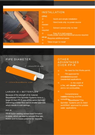 I N S TA L L AT I O N
CPVC
 Quick and simple installation
 Hand tools only, no power source
needed
 Solvent cement only, no heat
required
 Easy fit in tight spaces
PP-R



Costly power tools and electrical source required
Requires additional space
Takes longer to install
P I P E D I A M E T E R
1 " / 2 5 m m P P - R p i p e
1 " / 2 5 m m B l a z e M a s t e r p i p e
L A R G E R ID = B E T T E R F L O W
Because of the strength of its material,
BlazeMaster® Fire Sprinkler Systems have a
larger ID than PP-R pipe of the same diameter.
Delivering a better flow rate at smaller pipe size
which results in cost savings.
P P - R
PP-R fusion welding causes bead formation
in pipes, which can lead to reduced flow rate,
friction and increases potential for deposits.
O T H E R
A D VA N TA G E S
O V E R P P - R


No need for Hot Works permit.
FM approved for
concealedandexposed
(residential) applications.
 In the event of
a fire, will notsustain a flame
and is not combustible.

Comprehensive
instalationtraining andfree
consulting.
 BlazeMaster® Fire
Sprinkler Systems are UL listed
andWRAS approved for potable
water applications.
 