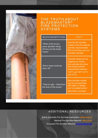 T H E T R U T H A B O U T
B L A Z E M A S T E R ®
FIRE P R O T E C T I O N
S Y S T E M S
M I S C O N C E P T I O N F A C T
“When a fire occurs,
every sprinkler will go
off and ruin the whole
house.”
Only the fire sprinkler
closest to the fire wall will
activate. Approximately
85% of the time, just one
sprinkler operates.
“Burnt toast could set
them off.”
Sprinkler heads are not
triggered by smoke,
they activate only when
they sense extreme
temperatures between
135°F and 165°F (57°C
and 74°C).
“They’re ugly − they’ll ruin
the look of the house.”
New sprinkler models
can be mounted flush
with walls or ceilings
and concealed behind
decorative coverings.
A D D I T I O N A L R E S O U R C E S
British Automatic Fire Sprinkler Association: bafsa.org.uk
National Fire Sprinkler Network: nfsn.co.uk
European Fire Sprinkler Network: eurosprinkler.org
 