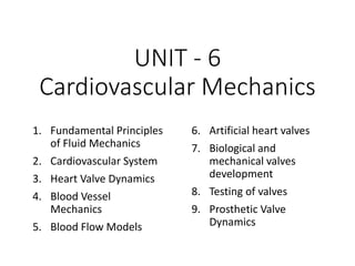 UNIT - 6
Cardiovascular Mechanics
1. Fundamental Principles
of Fluid Mechanics
2. Cardiovascular System
3. Heart Valve Dynamics
4. Blood Vessel
Mechanics
5. Blood Flow Models
6. Artificial heart valves
7. Biological and
mechanical valves
development
8. Testing of valves
9. Prosthetic Valve
Dynamics
 