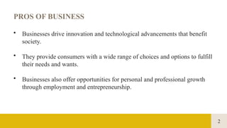 2
PROS OF BUSINESS
• Businesses drive innovation and technological advancements that benefit
society.
• They provide consumers with a wide range of choices and options to fulfill
their needs and wants.
• Businesses also offer opportunities for personal and professional growth
through employment and entrepreneurship.
 