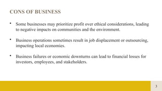 3
CONS OF BUSINESS
• Some businesses may prioritize profit over ethical considerations, leading
to negative impacts on communities and the environment.
• Business operations sometimes result in job displacement or outsourcing,
impacting local economies.
• Business failures or economic downturns can lead to financial losses for
investors, employees, and stakeholders.
 