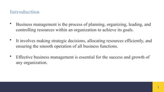 1
Introduction
• Business management is the process of planning, organizing, leading, and
controlling resources within an organization to achieve its goals.
• It involves making strategic decisions, allocating resources efficiently, and
ensuring the smooth operation of all business functions.
• Effective business management is essential for the success and growth of
any organization.
 