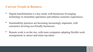 2
Current Trends in Business
• Digital transformation is a key trend, with businesses leveraging
technology to streamline operations and enhance customer experiences.
• Sustainability practices are becoming increasingly important, with
consumers favoring eco-friendly businesses.
• Remote work is on the rise, with more companies adopting flexible work
arrangements to attract and retain top talent.
 
