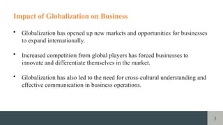 3
Impact of Globalization on Business
• Globalization has opened up new markets and opportunities for businesses
to expand internationally.
• Increased competition from global players has forced businesses to
innovate and differentiate themselves in the market.
• Globalization has also led to the need for cross-cultural understanding and
effective communication in business operations.
 