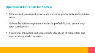 2
Operational Essentials for Success
• Efficient and streamlined processes to maximize productivity and minimize
waste.
• Robust financial management to maintain profitability and ensure long-
term sustainability.
• Continuous innovation and adaptation to stay ahead of competitors and
meet evolving market demands.
 