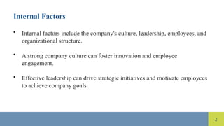2
Internal Factors
• Internal factors include the company's culture, leadership, employees, and
organizational structure.
• A strong company culture can foster innovation and employee
engagement.
• Effective leadership can drive strategic initiatives and motivate employees
to achieve company goals.
 