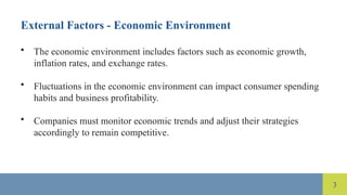 3
External Factors - Economic Environment
• The economic environment includes factors such as economic growth,
inflation rates, and exchange rates.
• Fluctuations in the economic environment can impact consumer spending
habits and business profitability.
• Companies must monitor economic trends and adjust their strategies
accordingly to remain competitive.
 