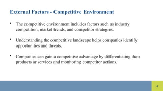 4
External Factors - Competitive Environment
• The competitive environment includes factors such as industry
competition, market trends, and competitor strategies.
• Understanding the competitive landscape helps companies identify
opportunities and threats.
• Companies can gain a competitive advantage by differentiating their
products or services and monitoring competitor actions.
 