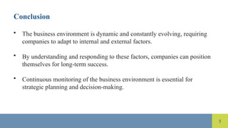 5
Conclusion
• The business environment is dynamic and constantly evolving, requiring
companies to adapt to internal and external factors.
• By understanding and responding to these factors, companies can position
themselves for long-term success.
• Continuous monitoring of the business environment is essential for
strategic planning and decision-making.
 