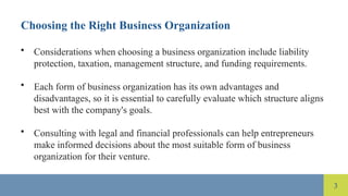 3
Choosing the Right Business Organization
• Considerations when choosing a business organization include liability
protection, taxation, management structure, and funding requirements.
• Each form of business organization has its own advantages and
disadvantages, so it is essential to carefully evaluate which structure aligns
best with the company's goals.
• Consulting with legal and financial professionals can help entrepreneurs
make informed decisions about the most suitable form of business
organization for their venture.
 