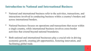 1
Introduction to National and International Business
• National and international business refer to the activities, transactions, and
interactions involved in conducting business within a country's borders and
across international borders.
• National business focuses on operations and transactions that occur within
a single country, while international business involves cross-border
activities that extend beyond national boundaries.
• Both national and international businesses play a crucial role in driving
economic growth, creating job opportunities, fostering innovation, and
facilitating global trade.
 