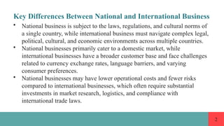 2
Key Differences Between National and International Business
• National business is subject to the laws, regulations, and cultural norms of
a single country, while international business must navigate complex legal,
political, cultural, and economic environments across multiple countries.
• National businesses primarily cater to a domestic market, while
international businesses have a broader customer base and face challenges
related to currency exchange rates, language barriers, and varying
consumer preferences.
• National businesses may have lower operational costs and fewer risks
compared to international businesses, which often require substantial
investments in market research, logistics, and compliance with
international trade laws.
 