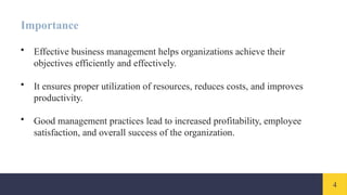 4
Importance
• Effective business management helps organizations achieve their
objectives efficiently and effectively.
• It ensures proper utilization of resources, reduces costs, and improves
productivity.
• Good management practices lead to increased profitability, employee
satisfaction, and overall success of the organization.
 