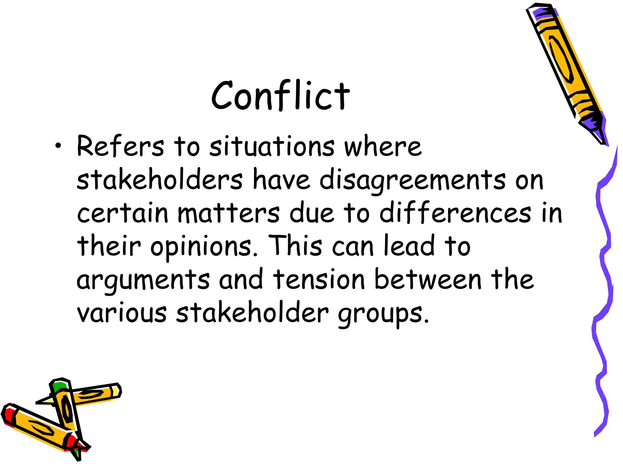 Conflict
• Refers to situations where
stakeholders have disagreements on
certain matters due to differences in
their opinions. This can lead to
arguments and tension between the
various stakeholder groups.
 