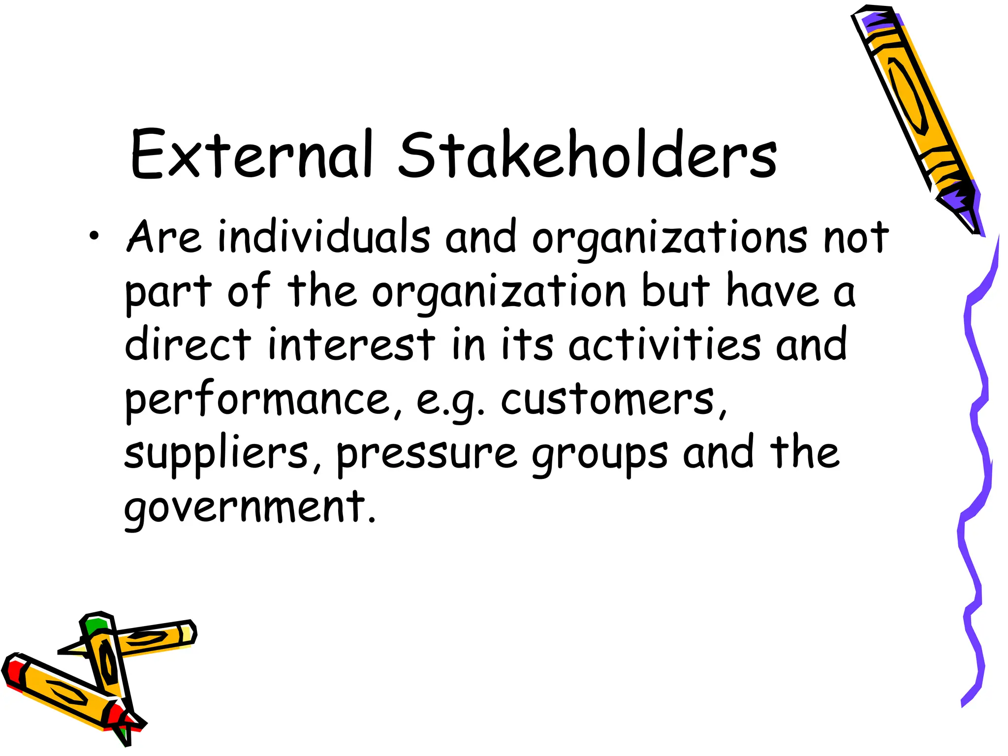 External Stakeholders
• Are individuals and organizations not
part of the organization but have a
direct interest in its activities and
performance, e.g. customers,
suppliers, pressure groups and the
government.
 