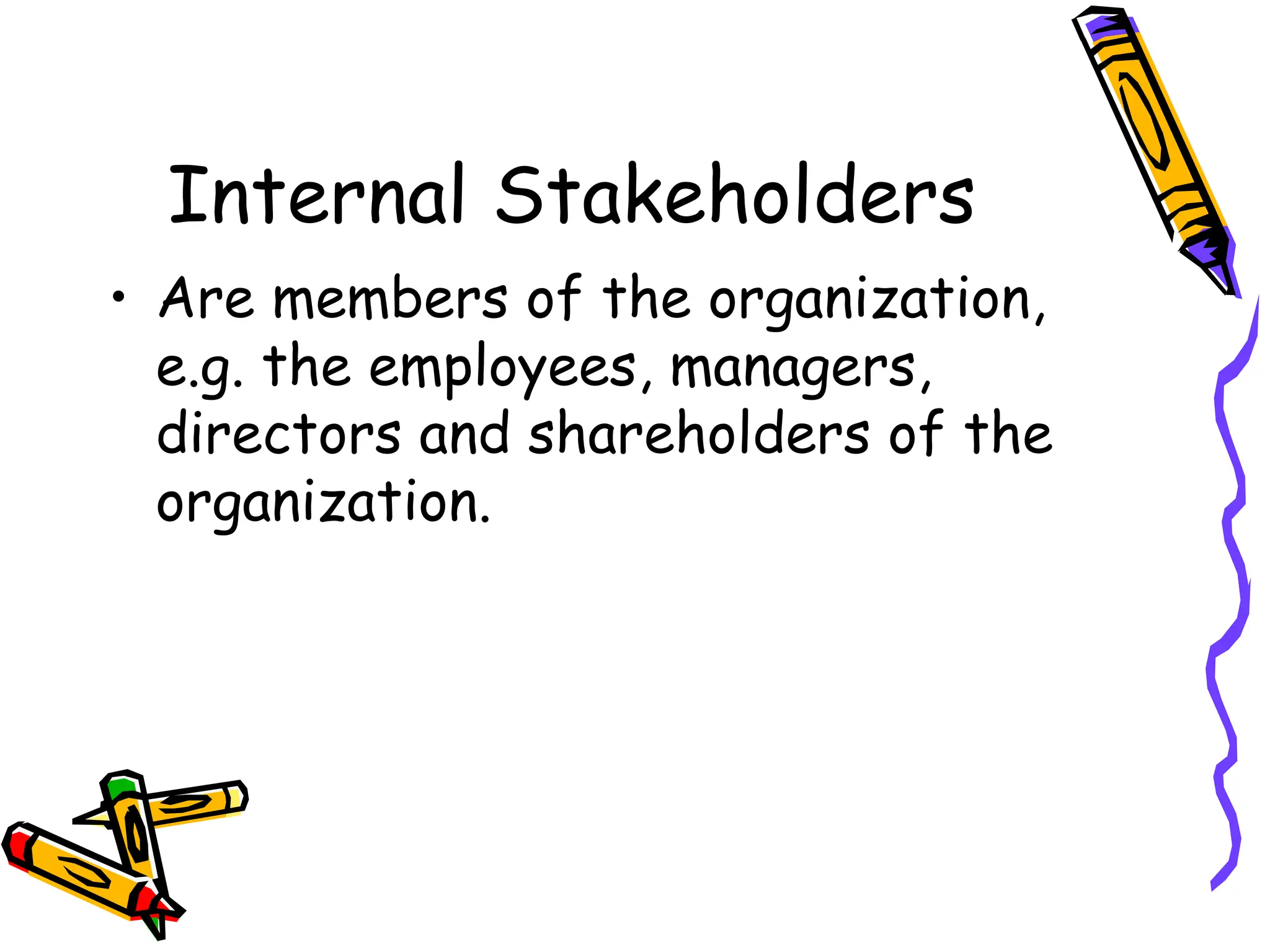 Internal Stakeholders
• Are members of the organization,
e.g. the employees, managers,
directors and shareholders of the
organization.
 