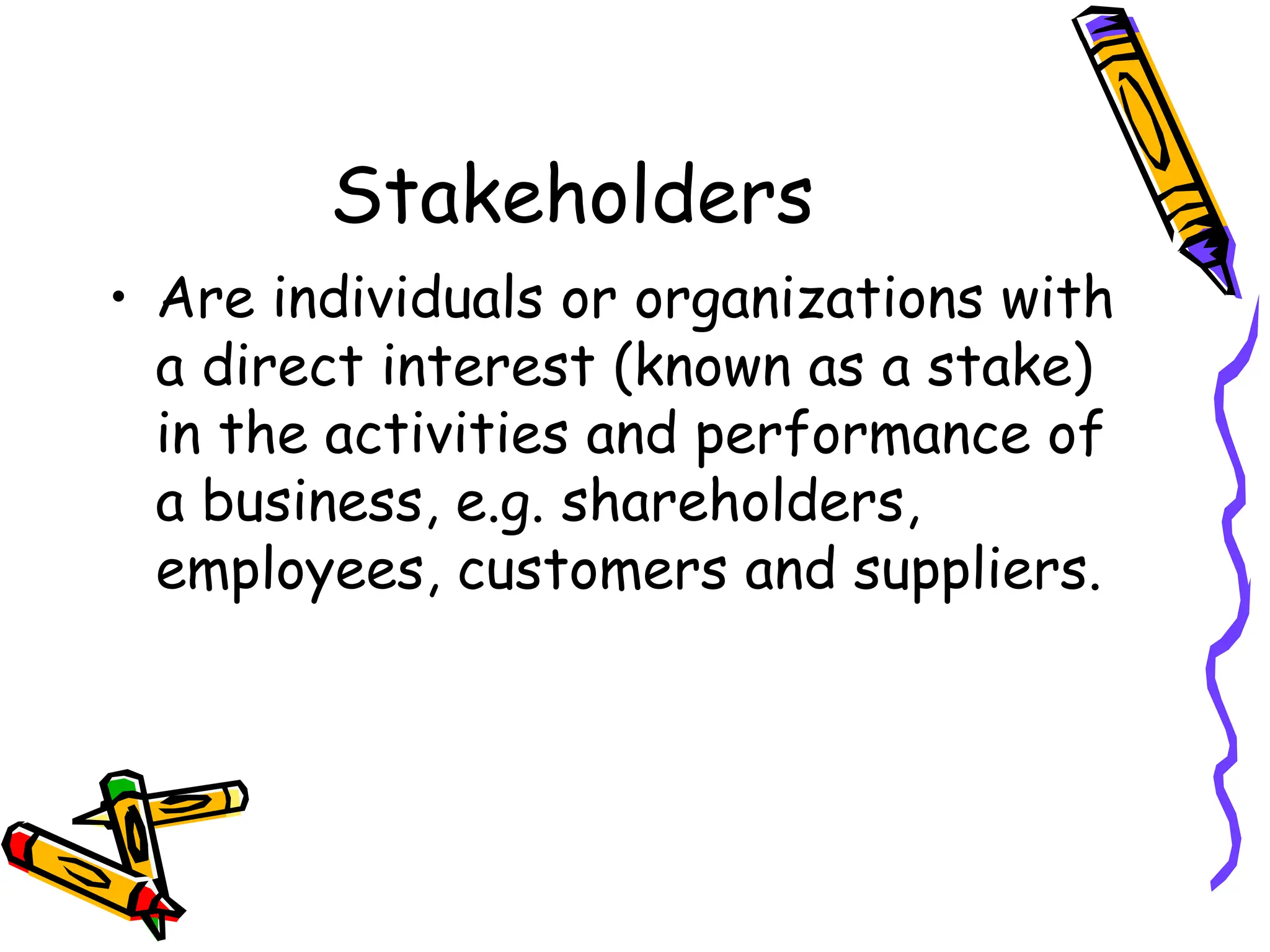 Stakeholders
• Are individuals or organizations with
a direct interest (known as a stake)
in the activities and performance of
a business, e.g. shareholders,
employees, customers and suppliers.
 
