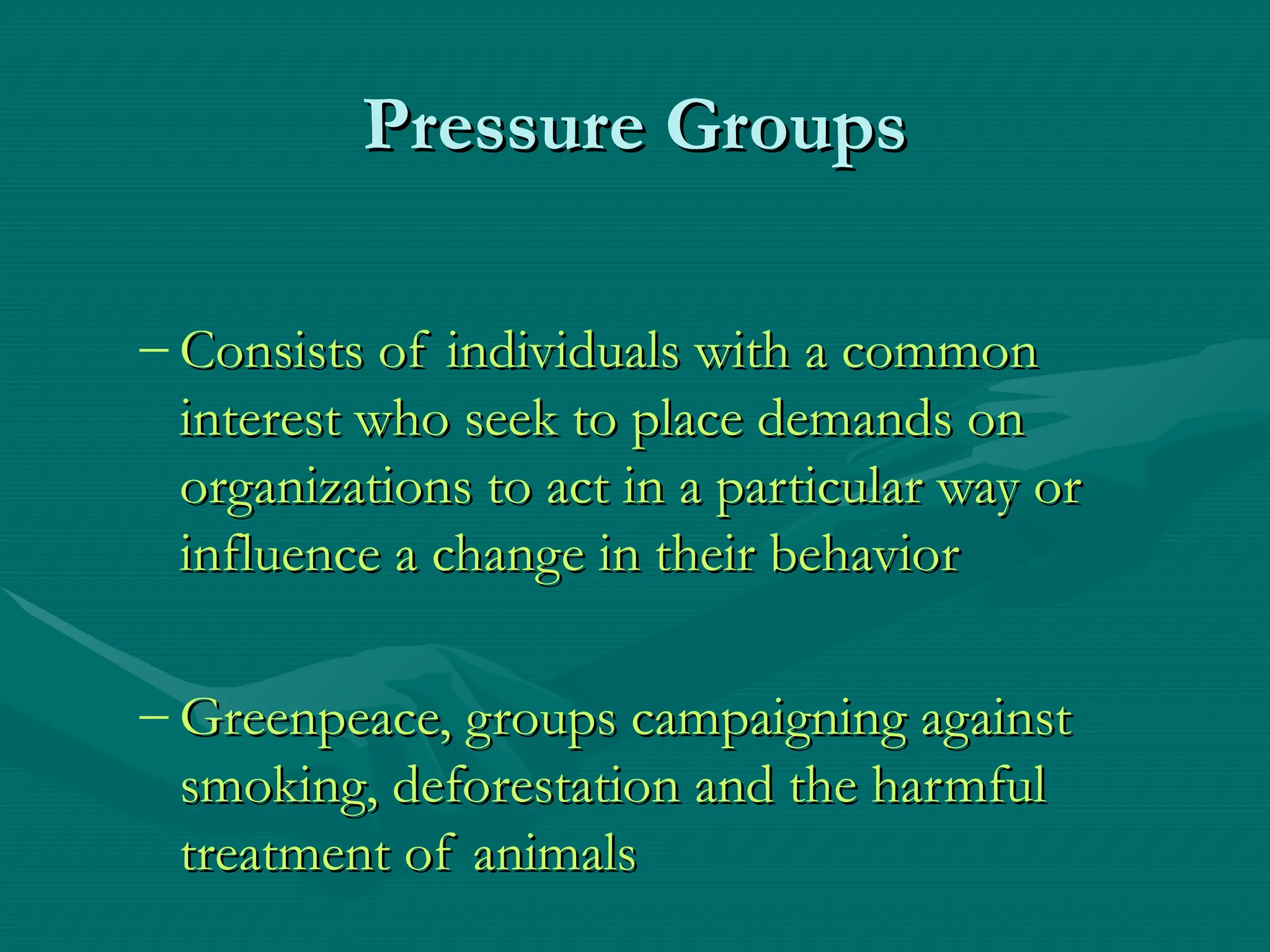 Pressure Groups
Pressure Groups
– Consists of individuals with a common
Consists of individuals with a common
interest who seek to place demands on
interest who seek to place demands on
organizations to act in a particular way or
organizations to act in a particular way or
influence a change in their behavior
influence a change in their behavior
– Greenpeace, groups campaigning against
Greenpeace, groups campaigning against
smoking, deforestation and the harmful
smoking, deforestation and the harmful
treatment of animals
treatment of animals
 