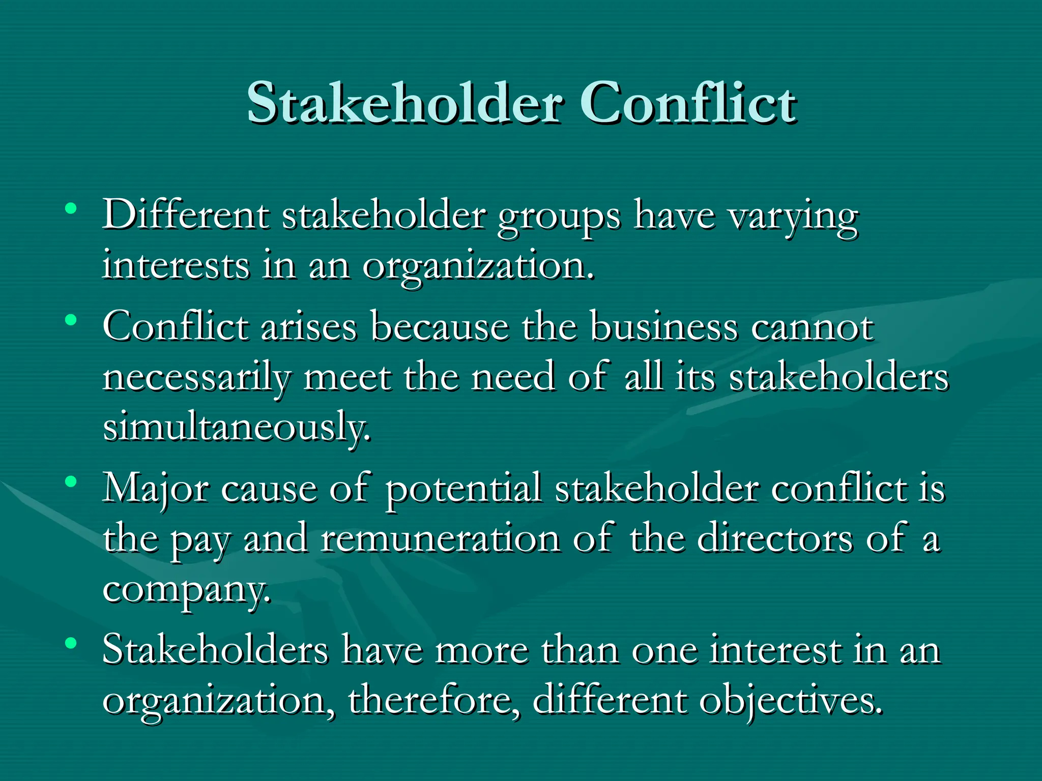 Stakeholder Conflict
Stakeholder Conflict
• Different stakeholder groups have varying
Different stakeholder groups have varying
interests in an organization.
interests in an organization.
• Conflict arises because the business cannot
Conflict arises because the business cannot
necessarily meet the need of all its stakeholders
necessarily meet the need of all its stakeholders
simultaneously.
simultaneously.
• Major cause of potential stakeholder conflict is
Major cause of potential stakeholder conflict is
the pay and remuneration of the directors of a
the pay and remuneration of the directors of a
company.
company.
• Stakeholders have more than one interest in an
Stakeholders have more than one interest in an
organization, therefore, different objectives.
organization, therefore, different objectives.
 