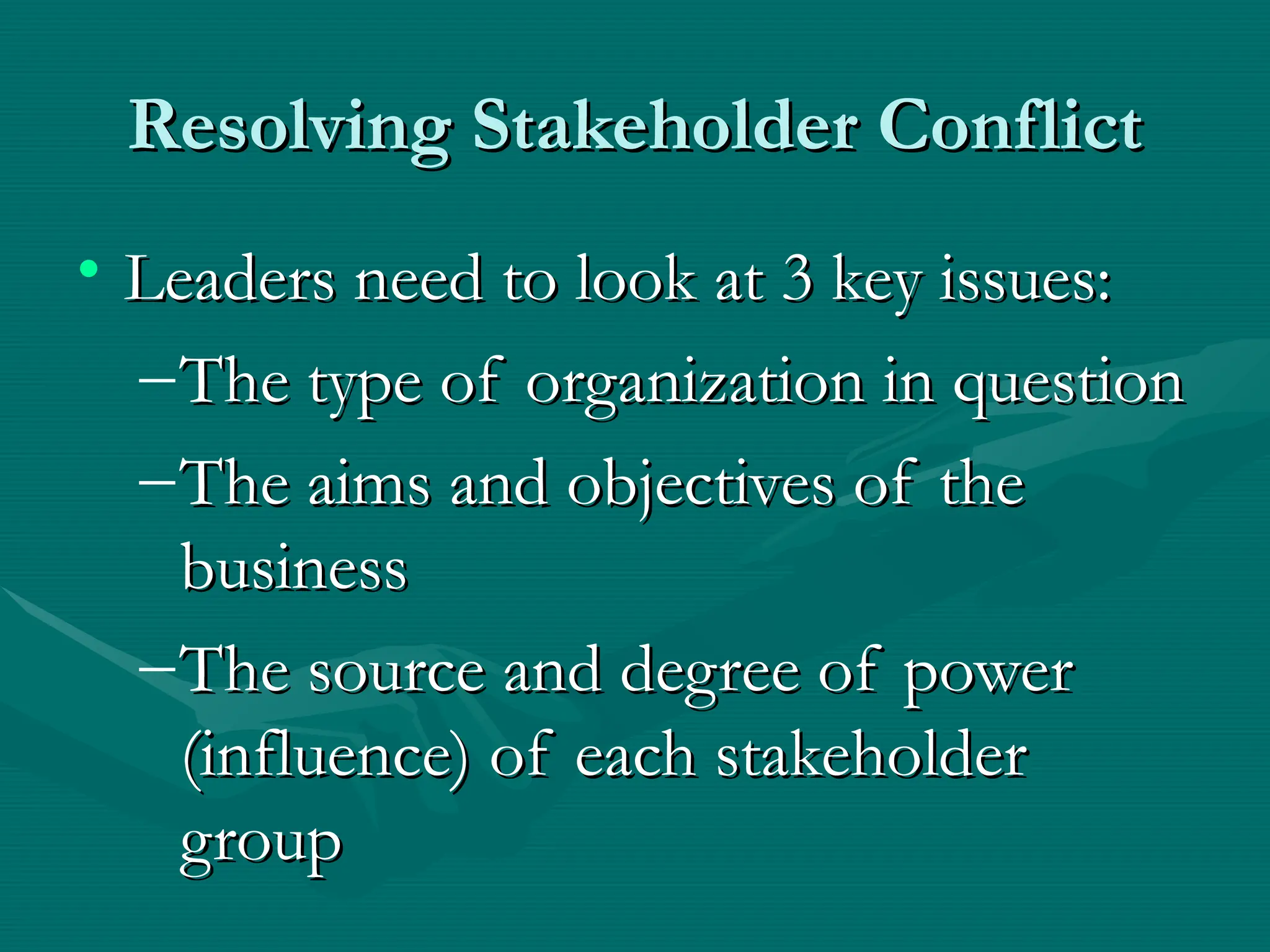 Resolving Stakeholder Conflict
Resolving Stakeholder Conflict
• Leaders need to look at 3 key issues:
Leaders need to look at 3 key issues:
–The type of organization in question
The type of organization in question
–The aims and objectives of the
The aims and objectives of the
business
business
–The source and degree of power
The source and degree of power
(influence) of each stakeholder
(influence) of each stakeholder
group
group
 