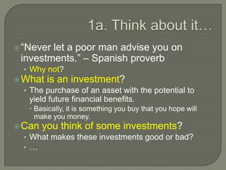 1a. Think about it…“Never let a poor man advise you on investments.” – Spanish proverbWhy not?What is an investment?The purchase of an asset with the potential to yield future financial benefits.Basically, it is something you buy that you hope will make you money.Can you think of some investments?What makes these investments good or bad?…