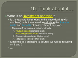 1b. Think about it…What is an investment appraisal?Is the quantitative (means in this case dealing with numbers) techniques used to calculate the financial costs and benefits of an investment decision.There are four main appraisal methods:1. Payback period (standard level)2. Accounting rate of return (standard level)3. Discounted cash flows (Higher level)4. Net present value (Higher level)Since this is a standard IB course, we will be focusing on 1 and 2.…