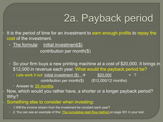 2a. Payback periodIt is the period of time for an investment to earn enough profits to repay the cost of the investment.The formula:    initial investment($)                        contribution per month($)So your firm buys a new printing machine at a cost of $20,000. It brings in $12,000 in revenue each year. What would the payback period be?Lets work it out: initial investment ($)              $20,000                =   ?contribution per month($)       ($12,000/12 months)Answer is: 20 months.Now, which would you rather have, a shorter or a longer payback period? Why?Something else to consider when investing: 1.Will the income stream from the investment be constant each year?2. You can see an example of this: The cumulative cash flow method on page 351 in your text.