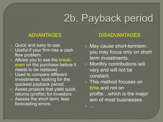 2b. Payback periodAdvantagesdisadvantagesQuick and easy to use.Useful if your firm has a cash flow problem.Allows you to see the break-even on the purchase before it needs to be replaced.Used to compare different investments: looking for the quickest payback period.Asses projects that yield quick returns (profits) for investors.Assess the short term, less forecasting errors.May cause short-termism: you may focus only on short term investments.Monthly contributions will vary and will not be constant.This method focuses on time and not on profits…which is the major aim of most businesses.…