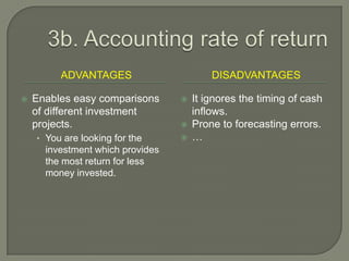 3b. Accounting rate of returnAdvantagesdisadvantagesEnables easy comparisons of different investment projects.You are looking for the investment which provides the most return for less money invested.It ignores the timing of cash inflows.Prone to forecasting errors.…