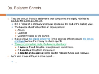 9a. Balance SheetsThey are annual financial statements that companies are legally required to produce for auditing purposes.It is a record of a company’s financial position at the end of the trading year.The balance sheet will contain an organization’s:AssetsLiabilitiesCapital invested by the ownersIt also shows the capital employed (firm’s sources of finance) and the assets employed (where the money has been spent).Three very important parts of a balance sheet are:1. Assets: Fixed; tangible, intangible and investments.2. Liabilities: long term and current.3. Capital and reserves: share capital, retained funds, and reserves.Let’s take a look at these in more detail….…